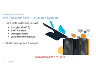 • Core tools to develop in Swift:
• Compiler (Swift 3)
• Swift Runtime
• Debugger (lldb)
• Web framework (Kitura)
• World class service & support
38 3/17/2017
Introducing a new offering:
IBM Toolkit for Swift – Linux on z Systems
Available: March 17th, 2017Available: March 17th, 2017
 