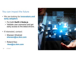 • We are looking for innovators and
early adopters
• For both Swift & Node.js
• Validate user scenarios and get
early access to the latest drivers.
• If interested, contact:
• Shereen Ghobrial:
shereen@ca.ibm.com
• Roland Koo:
rkoo@ca.ibm.com
39 3/17/2017
You can impact the future
 
