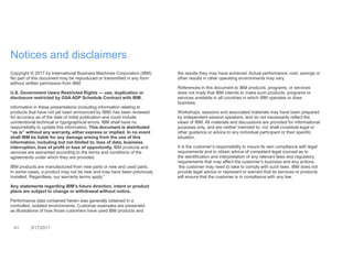 41 3/17/2017
Notices and disclaimers
Copyright © 2017 by International Business Machines Corporation (IBM).
No part of this document may be reproduced or transmitted in any form
without written permission from IBM.
U.S. Government Users Restricted Rights — use, duplication or
disclosure restricted by GSA ADP Schedule Contract with IBM.
Information in these presentations (including information relating to
products that have not yet been announced by IBM) has been reviewed
for accuracy as of the date of initial publication and could include
unintentional technical or typographical errors. IBM shall have no
responsibility to update this information. This document is distributed
“as is” without any warranty, either express or implied. In no event
shall IBM be liable for any damage arising from the use of this
information, including but not limited to, loss of data, business
interruption, loss of profit or loss of opportunity. IBM products and
services are warranted according to the terms and conditions of the
agreements under which they are provided.
IBM products are manufactured from new parts or new and used parts.
In some cases, a product may not be new and may have been previously
installed. Regardless, our warranty terms apply.”
Any statements regarding IBM's future direction, intent or product
plans are subject to change or withdrawal without notice.
Performance data contained herein was generally obtained in a
controlled, isolated environments. Customer examples are presented
as illustrations of how those customers have used IBM products and
the results they may have achieved. Actual performance, cost, savings or
other results in other operating environments may vary.
References in this document to IBM products, programs, or services
does not imply that IBM intends to make such products, programs or
services available in all countries in which IBM operates or does
business.
Workshops, sessions and associated materials may have been prepared
by independent session speakers, and do not necessarily reflect the
views of IBM. All materials and discussions are provided for informational
purposes only, and are neither intended to, nor shall constitute legal or
other guidance or advice to any individual participant or their specific
situation.
It is the customer’s responsibility to insure its own compliance with legal
requirements and to obtain advice of competent legal counsel as to
the identification and interpretation of any relevant laws and regulatory
requirements that may affect the customer’s business and any actions
the customer may need to take to comply with such laws. IBM does not
provide legal advice or represent or warrant that its services or products
will ensure that the customer is in compliance with any law.
 