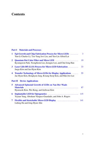 Contents
Part I Materials and Processes
1 Epi-Growth and Chip Fabrication Process for Micro-LEDs . . . . . . . . 3
Yun-Li Charles Li, Tzu-Yang Jovi Lin, and Yen-Lin Alfred Lai
2 Quantum Dot Color Filter and Micro LED . . . . . . . . . . . . . . . . . . . . . . . 19
Kyoungwon Park, Yeongbeom Lee, Jeongno Lee, and Chul Jong Han
3 Laser Lift-Off (LLO) Process for Micro-LED Fabrication . . . . . . . . . . 33
Jaegu Kim and Jae-Hyun Kim
4 Transfer Technology of Micro-LEDs for Display Applications . . . . . . 55
Jae-Hyun Kim, Bongkyun Jang, Kwang-Seop Kim, and Hak-Joo Lee
Part II Device Applications
5 Advanced Epitaxial Growth of LEDs on Van Der Waals
Materials . . . . . . . . . . . . . . . . . . . . . . . . . . . . . . . . . . . . . . . . . . . . . . . . . . . . . . 87
Hyunseok Kim, Wei Kong, and Jeehwan Kim
6 Implantable LED for Optogenetics . . . . . . . . . . . . . . . . . . . . . . . . . . . . . . . 115
Yiyuan Yang, Abraham Vázquez-Guardado, and John A. Rogers
7 Flexible and Stretchable Micro-LED Display . . . . . . . . . . . . . . . . . . . . . 141
Luhing Hu and Jong-Hyun Ahn
v
 