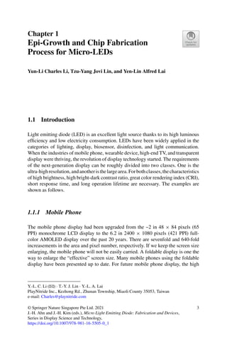 Chapter 1
Epi-Growth and Chip Fabrication
Process for Micro-LEDs
Yun-Li Charles Li, Tzu-Yang Jovi Lin, and Yen-Lin Alfred Lai
1.1 Introduction
Light emitting diode (LED) is an excellent light source thanks to its high luminous
efficiency and low electricity consumption. LEDs have been widely applied in the
categories of lighting, display, biosensor, disinfection, and light communication.
When the industries of mobile phone, wearable device, high-end TV, and transparent
display were thriving, the revolution of display technology started. The requirements
of the next-generation display can be roughly divided into two classes. One is the
ultra-highresolution,andanotheristhelargearea.Forbothclasses,thecharacteristics
of high brightness, high bright-dark contrast ratio, great color rendering index (CRI),
short response time, and long operation lifetime are necessary. The examples are
shown as follows.
1.1.1 Mobile Phone
The mobile phone display had been upgraded from the ~2 in 48 × 84 pixels (65
PPI) monochrome LCD display to the 6.2 in 2400 × 1080 pixels (421 PPI) full-
color AMOLED display over the past 20 years. There are sevenfold and 640-fold
increasements in the area and pixel number, respectively. If we keep the screen size
enlarging, the mobile phone will not be easily carried. A foldable display is one the
way to enlarge the “effective” screen size. Many mobile phones using the foldable
display have been presented up to date. For future mobile phone display, the high
Y.-L. C. Li (B) · T.-Y. J. Lin · Y.-L. A. Lai
PlayNitride Inc., Kezhong Rd., Zhunan Township, Miaoli County 35053, Taiwan
e-mail: Charles@playnitride.com
© Springer Nature Singapore Pte Ltd. 2021
J.-H. Ahn and J.-H. Kim (eds.), Micro Light Emitting Diode: Fabrication and Devices,
Series in Display Science and Technology,
https://doi.org/10.1007/978-981-16-5505-0_1
3
 