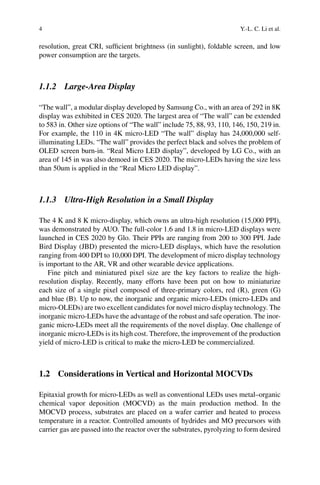 4 Y.-L. C. Li et al.
resolution, great CRI, sufficient brightness (in sunlight), foldable screen, and low
power consumption are the targets.
1.1.2 Large-Area Display
“The wall”, a modular display developed by Samsung Co., with an area of 292 in 8K
display was exhibited in CES 2020. The largest area of “The wall” can be extended
to 583 in. Other size options of “The wall” include 75, 88, 93, 110, 146, 150, 219 in.
For example, the 110 in 4K micro-LED “The wall” display has 24,000,000 self-
illuminating LEDs. “The wall” provides the perfect black and solves the problem of
OLED screen burn-in. “Real Micro LED display”, developed by LG Co., with an
area of 145 in was also demoed in CES 2020. The micro-LEDs having the size less
than 50um is applied in the “Real Micro LED display”.
1.1.3 Ultra-High Resolution in a Small Display
The 4 K and 8 K micro-display, which owns an ultra-high resolution (15,000 PPI),
was demonstrated by AUO. The full-color 1.6 and 1.8 in micro-LED displays were
launched in CES 2020 by Glo. Their PPIs are ranging from 200 to 300 PPI. Jade
Bird Display (JBD) presented the micro-LED displays, which have the resolution
ranging from 400 DPI to 10,000 DPI. The development of micro display technology
is important to the AR, VR and other wearable device applications.
Fine pitch and miniatured pixel size are the key factors to realize the high-
resolution display. Recently, many efforts have been put on how to miniaturize
each size of a single pixel composed of three-primary colors, red (R), green (G)
and blue (B). Up to now, the inorganic and organic micro-LEDs (micro-LEDs and
micro-OLEDs) are two excellent candidates for novel micro display technology. The
inorganic micro-LEDs have the advantage of the robust and safe operation. The inor-
ganic micro-LEDs meet all the requirements of the novel display. One challenge of
inorganic micro-LEDs is its high cost. Therefore, the improvement of the production
yield of micro-LED is critical to make the micro-LED be commercialized.
1.2 Considerations in Vertical and Horizontal MOCVDs
Epitaxial growth for micro-LEDs as well as conventional LEDs uses metal–organic
chemical vapor deposition (MOCVD) as the main production method. In the
MOCVD process, substrates are placed on a wafer carrier and heated to process
temperature in a reactor. Controlled amounts of hydrides and MO precursors with
carrier gas are passed into the reactor over the substrates, pyrolyzing to form desired
 