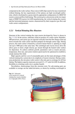 1 Epi-Growth and Chip Fabrication Process for Micro-LEDs 5
compound on the wafer surface. Since micro-LED chips need to be mass-transferred
without binning, the key requirements of the epitaxy are high wavelength unifor-
mity, which is facilitated to a great extent by appropriate configuration of a MOCVD
reactor system and flow field tuning. This section gives a discussion on the two major
types of MOCVD reactors for LED manufacturing, the vertical rotating disc reactor
and the horizontal planetary reactor, characterized by their respective gas flow and
wafer carrier configurations.
1.2.1 Vertical Rotating Disc Reactors
Structure of the vertical rotating disc type reactor developed by Veeco is shown in
Fig. 1.1 [1]. In the reactor, substrates stand on pockets of a wafer carrier. Hydrides,
MO precursors, and carrier gas are injected vertically from the flow flange at the top
down towards the wafer carrier and then pumped out through carrier edge. During
process, the wafer carrier is heated by a resistive heater below it, spinning at a high
rate up to 1000 rpm at the same time. The centrifugal and viscous forces drive the
above gases to form a high-velocity gas stream through the heated wafer surface
for deposition. To achieve uniform growth, parameters such as reactor pressure,
temperature, flow rate, and carrier rotation speed need to be optimized to establish a
steady laminar flow field.
High capacity and low cost of consumable parts are the main advantages of this
vertical rotating disc system due to its simplicity of reactor structure. During contin-
uous production, the one-piece wafer carrier is the only part to exchange for off-line
baking. The highest capacity at present can reach 12 × 6
wafer for LED. In addition,
flexibility in switching wafer size is another benefit.
Nevertheless, shortcomings from this structure exist. No sub-rotating parts are
available to average out the radial deviation, as shown by resulting wavelength in
Fig. 1.1 Schematic
cross-section of a vertical
rotating disc reactor chamber
[1]. Copyright (2021) Veeco
 