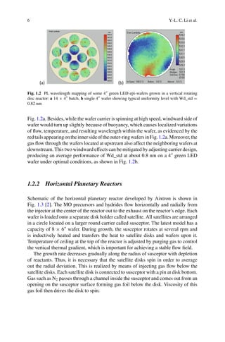 6 Y.-L. C. Li et al.
(a) (b)
Fig. 1.2 PL wavelength mapping of some 4 green LED epi-wafers grown in a vertical rotating
disc reactor: a 14 × 4 batch, b single 4 wafer showing typical uniformity level with Wd_std =
0.82 nm
Fig. 1.2a. Besides, while the wafer carrier is spinning at high speed, windward side of
wafer would turn up slightly because of buoyancy, which causes localized variations
of flow, temperature, and resulting wavelength within the wafer, as evidenced by the
redtailsappearingontheinnersideoftheouter-ringwafersinFig.1.2a.Moreover,the
gas flow through the wafers located at upstream also affect the neighboring wafers at
downstream. This two windward effects can be mitigated by adjusting carrier design,
producing an average performance of Wd_std at about 0.8 nm on a 4
green LED
wafer under optimal conditions, as shown in Fig. 1.2b.
1.2.2 Horizontal Planetary Reactors
Schematic of the horizontal planetary reactor developed by Aixtron is shown in
Fig. 1.3 [2]. The MO precursors and hydrides flow horizontally and radially from
the injector at the center of the reactor out to the exhaust on the reactor’s edge. Each
wafer is loaded onto a separate disk holder called satellite. All satellites are arranged
in a circle located on a larger round carrier called susceptor. The latest model has a
capacity of 8 × 6
wafer. During growth, the susceptor rotates at several rpm and
is inductively heated and transfers the heat to satellite disks and wafers upon it.
Temperature of ceiling at the top of the reactor is adjusted by purging gas to control
the vertical thermal gradient, which is important for achieving a stable flow field.
The growth rate decreases gradually along the radius of susceptor with depletion
of reactants. Thus, it is necessary that the satellite disks spin in order to average
out the radial deviation. This is realized by means of injecting gas flow below the
satellite disks. Each satellite disk is connected to susceptor with a pin at disk bottom.
Gas such as N2 passes through a channel inside the susceptor and comes out from an
opening on the susceptor surface forming gas foil below the disk. Viscosity of this
gas foil then drives the disk to spin.
 