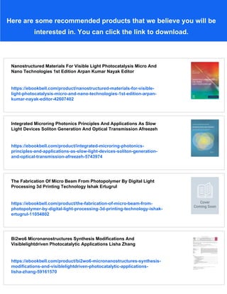Here are some recommended products that we believe you will be
interested in. You can click the link to download.
Nanostructured Materials For Visible Light Photocatalysis Micro And
Nano Technologies 1st Edition Arpan Kumar Nayak Editor
https://ebookbell.com/product/nanostructured-materials-for-visible-
light-photocatalysis-micro-and-nano-technologies-1st-edition-arpan-
kumar-nayak-editor-42607402
Integrated Microring Photonics Principles And Applications As Slow
Light Devices Soliton Generation And Optical Transmission Afreezeh
https://ebookbell.com/product/integrated-microring-photonics-
principles-and-applications-as-slow-light-devices-soliton-generation-
and-optical-transmission-afreezeh-5743974
The Fabrication Of Micro Beam From Photopolymer By Digital Light
Processing 3d Printing Technology Ishak Ertugrul
https://ebookbell.com/product/the-fabrication-of-micro-beam-from-
photopolymer-by-digital-light-processing-3d-printing-technology-ishak-
ertugrul-11054802
Bi2wo6 Micronanostructures Synthesis Modifications And
Visiblelightdriven Photocatalytic Applications Lisha Zhang
https://ebookbell.com/product/bi2wo6-micronanostructures-synthesis-
modifications-and-visiblelightdriven-photocatalytic-applications-
lisha-zhang-59161570
 