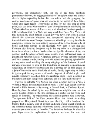 pavements, the unspeakable filth, the line of red brick buildings
prematurely decrepit, the sagging multitude of telegraph wires, the clumsy
electric lights depending before the beer saloon and the groggery, the
curious confusion of spruceness and squalor in the aspect of these latter,
which also seem legion—confronting all this for the first time in three
years, say, you think with wonder of your disappointment at not finding the
Tuileries Gardens a mass of flowers, and with a blush of the times you have
told Frenchmen that New York was very much like Paris. New York is at
this moment the most foreign-looking city you have ever seen; in going
abroad the American discounts the unexpected; returning after the
insensible orientation of Europe, the contrast with things recently familiar is
prodigious, because one is so entirely unprepared for it. One thinks to be at
home, and finds himself at the spectacle. New York is less like any
European city than any European city is like any other. It is distinguished
from them all—even from London—by the ignoble character of the res
publicæ, and the refuge of taste, care, wealth, pride, self-respect even, in
private and personal regions. A splendid carriage, liveried servants without
and Paris dresses within, rattling over the scandalous paving, splashed by
the neglected mud, catching the rusty drippings of the hideous elevated
railway, wrenching its axle in the tram-track in avoiding a mountainous
wagon load of commerce on this hand and a garbage cart on that, caught in
a jam of horse-cars and a blockade of trucks, finally depositing its dainty
freight to pick its way across a sidewalk eloquent of official neglect and
private contumely, to a shop door or a residence stoop—such a contrast as
this sets us off from Europe very definitely and in a very marked degree.
There is no palpable New York in the sense in which there is a Paris, a
Vienna, a Milan. You can touch it at no point. It is not even ocular. There is
instead a Fifth Avenue, a Broadway, a Central Park, a Chatham Square.
How they have dwindled, by the way. Fifth Avenue might be any one of a
dozen London streets in the first impression it makes on the retina and
leaves on the mind. The opposite side of Madison Square is but a step away.
The spacious hall of the Fifth Avenue Hotel has shrunk to stifling
proportions. Thirty-fourth Street is a lane; the City Hall a bandbox; the
Central Park a narrow strip of elegant landscape whose lateral limitations
are constantly forced upon the sense by the Lenox Library on one side and a
monster apartment house on the other. The American fondness for size—for
pure bigness—needs explanation, it appears; we care for size, but
 