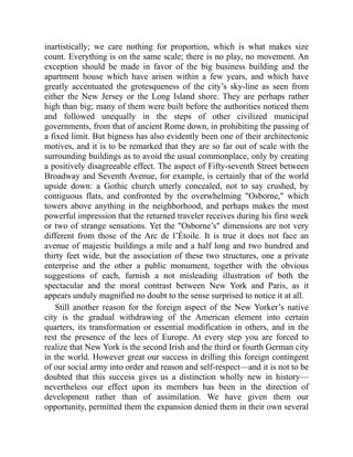 inartistically; we care nothing for proportion, which is what makes size
count. Everything is on the same scale; there is no play, no movement. An
exception should be made in favor of the big business building and the
apartment house which have arisen within a few years, and which have
greatly accentuated the grotesqueness of the city’s sky-line as seen from
either the New Jersey or the Long Island shore. They are perhaps rather
high than big; many of them were built before the authorities noticed them
and followed unequally in the steps of other civilized municipal
governments, from that of ancient Rome down, in prohibiting the passing of
a fixed limit. But bigness has also evidently been one of their architectonic
motives, and it is to be remarked that they are so far out of scale with the
surrounding buildings as to avoid the usual commonplace, only by creating
a positively disagreeable effect. The aspect of Fifty-seventh Street between
Broadway and Seventh Avenue, for example, is certainly that of the world
upside down: a Gothic church utterly concealed, not to say crushed, by
contiguous flats, and confronted by the overwhelming Osborne, which
towers above anything in the neighborhood, and perhaps makes the most
powerful impression that the returned traveler receives during his first week
or two of strange sensations. Yet the Osborne’s dimensions are not very
different from those of the Arc de l’Étoile. It is true it does not face an
avenue of majestic buildings a mile and a half long and two hundred and
thirty feet wide, but the association of these two structures, one a private
enterprise and the other a public monument, together with the obvious
suggestions of each, furnish a not misleading illustration of both the
spectacular and the moral contrast between New York and Paris, as it
appears unduly magnified no doubt to the sense surprised to notice it at all.
Still another reason for the foreign aspect of the New Yorker’s native
city is the gradual withdrawing of the American element into certain
quarters, its transformation or essential modification in others, and in the
rest the presence of the lees of Europe. At every step you are forced to
realize that New York is the second Irish and the third or fourth German city
in the world. However great our success in drilling this foreign contingent
of our social army into order and reason and self-respect—and it is not to be
doubted that this success gives us a distinction wholly new in history—
nevertheless our effect upon its members has been in the direction of
development rather than of assimilation. We have given them our
opportunity, permitted them the expansion denied them in their own several
 