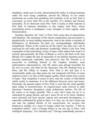 feudalities, made men of serfs, demonstrated the utility of self-government
under the most trying conditions, proved the efficacy of our elastic
institutions on a scale truly grandiose; but evidently, so far as New York is
concerned, we have done this at the sacrifice of a distinct and obvious
nationality. To an observant sense New York is nearly as little national as
Port Said. It contrasts absolutely in this respect with Paris, whose
assimilating power is prodigious; every foreigner in Paris eagerly seeks
Parisianization.
Ocularly, therefore, the note of New York seems that of characterless
individualism. The monotony of the chaotic composition and movement is,
paradoxically, its most abiding impression. And as the whole is destitute of
definiteness, of distinction, the parts are, correspondingly, individually
insignificant. Where in the world are all the types? one asks one’s self in
renewing his old walks and desultory wanderings. Where is the New York
counterpart of that astonishing variety of types which makes Paris what it is
morally and pictorially, the Paris of Balzac as well as the Paris of M. Jean
Béraud. Of a sudden the lack of nationality in our familiar literature and art
becomes luminously explicable. One perceives why Mr. Howells is so
successful in confining himself to the simplest, broadest, most
representative representatives, why Mr. James goes abroad invariably for
his mise-en-scène, and often for his characters, why Mr. Reinhart lives in
Paris, and Mr. Abbey in London. New York is this and that, it is
incontestably unlike any other great city, but compared with Paris, its most
impressive trait is its lack of that organic quality which results from variety
of types. Thus compared, it seems to have only the variety of individuals
which results in monotony. It is the difference between noise and music.
Pictorially, the general aspect of New York is such that the mind speedily
takes refuge in insensitiveness. Its expansiveness seeks exercise in other
directions—business, dissipation, study, æstheticism, politics. The life of
the senses is no longer possible. This is why one’s sense for art is so
stimulated by going abroad, and one’s sense for art in its freest, frankest,
most universal and least special, intense and enervated development, is
especially exhilarated by going to Paris. It is why, too, on one’s return one
can note the gradual decline of his sensitiveness, his severity—the
progressive atrophy of a sense no longer called into exercise. I had no
conception before, said a Chicago broker to me one day in Paris, with
intelligent eloquence, of a finished city! Chicago undoubtedly presents a
 