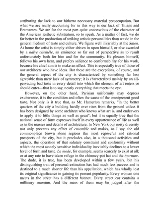 attributing the lack to our hitherto necessary material preoccupation. But
what we are really accounting for in this way is our lack of Titians and
Bramantes. We are for the most part quite unconscious of the character of
the American æsthetic substratum, so to speak. As a matter of fact, we do
far better in the production of striking artistic personalities than we do in the
general medium of taste and culture. We figure well invariably at the Salon.
At home the artist is simply either driven in upon himself, or else awarded
by a naïve clientèle, an eminence so far out of perspective as to result
unfortunately both for him and for the community. He pleases himself,
follows his own bent, and prefers salience to conformability for his work,
because his chief aim is to make an effect. This is especially true of those of
our architects who have ideas. But these are the exceptions, of course, and
the general aspect of the city is characterized by something far less
agreeable than mere lack of symmetry; it is characterized mainly by an all-
pervading bad taste in every detail into which the element of art enters or
should enter—that is to say, nearly everything that meets the eye.
However, on the other hand, Parisian uniformity may depress
exuberance, it is the condition and often the cause of the omnipresent good
taste. Not only is it true that, as Mr. Hamerton remarks, in the better
quarters of the city a building hardly ever rises from the ground unless it
has been designed by some architect who knows what art is, and endeavors
to apply it to little things as well as great; but it is equally true that the
national sense of form expresses itself in every appurtenance of life as well
as in the masses and details of architecture. In New York our noisy diversity
not only prevents any effect of ensemble and makes, as I say, the old
commonplace brown stone regions the most reposeful and rational
prospects of the city, but it precludes also, in a thousand activities and
aspects, the operation of that salutary constraint and conformity without
which the most acutely sensitive individuality inevitably declines to a lower
level of form and taste. La mode, for example, seems scarcely to exist at all;
or at any rate to have taken refuge in the chimney-pot hat and the tournure.
The dude, it is true, has been developed within a few years, but his
distinguishing trait of personal extinction has had much less success and is
destined to a much shorter life than his appellation, which has wholly lost
its original significance in gaining its present popularity. Every woman one
meets in the street has a different bonnet. Every street car contains a
millinery museum. And the mass of them may be judged after the
 