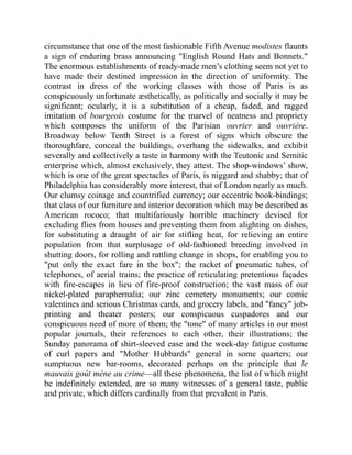 circumstance that one of the most fashionable Fifth Avenue modistes flaunts
a sign of enduring brass announcing English Round Hats and Bonnets.
The enormous establishments of ready-made men’s clothing seem not yet to
have made their destined impression in the direction of uniformity. The
contrast in dress of the working classes with those of Paris is as
conspicuously unfortunate æsthetically, as politically and socially it may be
significant; ocularly, it is a substitution of a cheap, faded, and ragged
imitation of bourgeois costume for the marvel of neatness and propriety
which composes the uniform of the Parisian ouvrier and ouvrière.
Broadway below Tenth Street is a forest of signs which obscure the
thoroughfare, conceal the buildings, overhang the sidewalks, and exhibit
severally and collectively a taste in harmony with the Teutonic and Semitic
enterprise which, almost exclusively, they attest. The shop-windows’ show,
which is one of the great spectacles of Paris, is niggard and shabby; that of
Philadelphia has considerably more interest, that of London nearly as much.
Our clumsy coinage and countrified currency; our eccentric book-bindings;
that class of our furniture and interior decoration which may be described as
American rococo; that multifariously horrible machinery devised for
excluding flies from houses and preventing them from alighting on dishes,
for substituting a draught of air for stifling heat, for relieving an entire
population from that surplusage of old-fashioned breeding involved in
shutting doors, for rolling and rattling change in shops, for enabling you to
put only the exact fare in the box; the racket of pneumatic tubes, of
telephones, of aerial trains; the practice of reticulating pretentious façades
with fire-escapes in lieu of fire-proof construction; the vast mass of our
nickel-plated paraphernalia; our zinc cemetery monuments; our comic
valentines and serious Christmas cards, and grocery labels, and fancy job-
printing and theater posters; our conspicuous cuspadores and our
conspicuous need of more of them; the tone of many articles in our most
popular journals, their references to each other, their illustrations; the
Sunday panorama of shirt-sleeved ease and the week-day fatigue costume
of curl papers and Mother Hubbards general in some quarters; our
sumptuous new bar-rooms, decorated perhaps on the principle that le
mauvais goût mène au crime—all these phenomena, the list of which might
be indefinitely extended, are so many witnesses of a general taste, public
and private, which differs cardinally from that prevalent in Paris.
 