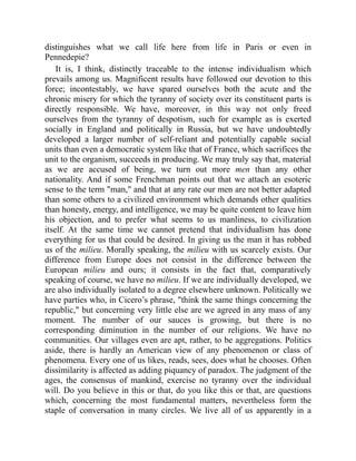 distinguishes what we call life here from life in Paris or even in
Pennedepie?
It is, I think, distinctly traceable to the intense individualism which
prevails among us. Magnificent results have followed our devotion to this
force; incontestably, we have spared ourselves both the acute and the
chronic misery for which the tyranny of society over its constituent parts is
directly responsible. We have, moreover, in this way not only freed
ourselves from the tyranny of despotism, such for example as is exerted
socially in England and politically in Russia, but we have undoubtedly
developed a larger number of self-reliant and potentially capable social
units than even a democratic system like that of France, which sacrifices the
unit to the organism, succeeds in producing. We may truly say that, material
as we are accused of being, we turn out more men than any other
nationality. And if some Frenchman points out that we attach an esoteric
sense to the term man, and that at any rate our men are not better adapted
than some others to a civilized environment which demands other qualities
than honesty, energy, and intelligence, we may be quite content to leave him
his objection, and to prefer what seems to us manliness, to civilization
itself. At the same time we cannot pretend that individualism has done
everything for us that could be desired. In giving us the man it has robbed
us of the milieu. Morally speaking, the milieu with us scarcely exists. Our
difference from Europe does not consist in the difference between the
European milieu and ours; it consists in the fact that, comparatively
speaking of course, we have no milieu. If we are individually developed, we
are also individually isolated to a degree elsewhere unknown. Politically we
have parties who, in Cicero’s phrase, think the same things concerning the
republic, but concerning very little else are we agreed in any mass of any
moment. The number of our sauces is growing, but there is no
corresponding diminution in the number of our religions. We have no
communities. Our villages even are apt, rather, to be aggregations. Politics
aside, there is hardly an American view of any phenomenon or class of
phenomena. Every one of us likes, reads, sees, does what he chooses. Often
dissimilarity is affected as adding piquancy of paradox. The judgment of the
ages, the consensus of mankind, exercise no tyranny over the individual
will. Do you believe in this or that, do you like this or that, are questions
which, concerning the most fundamental matters, nevertheless form the
staple of conversation in many circles. We live all of us apparently in a
 