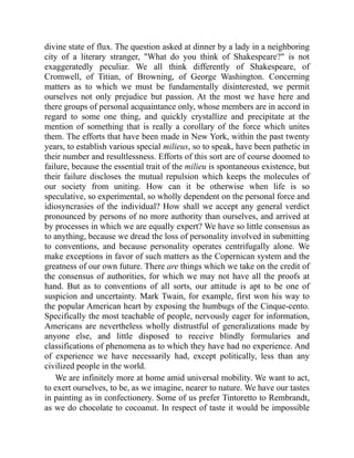 divine state of flux. The question asked at dinner by a lady in a neighboring
city of a literary stranger, What do you think of Shakespeare? is not
exaggeratedly peculiar. We all think differently of Shakespeare, of
Cromwell, of Titian, of Browning, of George Washington. Concerning
matters as to which we must be fundamentally disinterested, we permit
ourselves not only prejudice but passion. At the most we have here and
there groups of personal acquaintance only, whose members are in accord in
regard to some one thing, and quickly crystallize and precipitate at the
mention of something that is really a corollary of the force which unites
them. The efforts that have been made in New York, within the past twenty
years, to establish various special milieus, so to speak, have been pathetic in
their number and resultlessness. Efforts of this sort are of course doomed to
failure, because the essential trait of the milieu is spontaneous existence, but
their failure discloses the mutual repulsion which keeps the molecules of
our society from uniting. How can it be otherwise when life is so
speculative, so experimental, so wholly dependent on the personal force and
idiosyncrasies of the individual? How shall we accept any general verdict
pronounced by persons of no more authority than ourselves, and arrived at
by processes in which we are equally expert? We have so little consensus as
to anything, because we dread the loss of personality involved in submitting
to conventions, and because personality operates centrifugally alone. We
make exceptions in favor of such matters as the Copernican system and the
greatness of our own future. There are things which we take on the credit of
the consensus of authorities, for which we may not have all the proofs at
hand. But as to conventions of all sorts, our attitude is apt to be one of
suspicion and uncertainty. Mark Twain, for example, first won his way to
the popular American heart by exposing the humbugs of the Cinque-cento.
Specifically the most teachable of people, nervously eager for information,
Americans are nevertheless wholly distrustful of generalizations made by
anyone else, and little disposed to receive blindly formularies and
classifications of phenomena as to which they have had no experience. And
of experience we have necessarily had, except politically, less than any
civilized people in the world.
We are infinitely more at home amid universal mobility. We want to act,
to exert ourselves, to be, as we imagine, nearer to nature. We have our tastes
in painting as in confectionery. Some of us prefer Tintoretto to Rembrandt,
as we do chocolate to cocoanut. In respect of taste it would be impossible
 