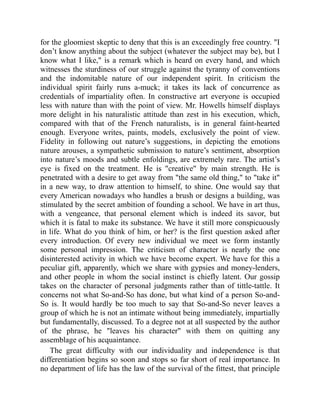 for the gloomiest skeptic to deny that this is an exceedingly free country. I
don’t know anything about the subject (whatever the subject may be), but I
know what I like, is a remark which is heard on every hand, and which
witnesses the sturdiness of our struggle against the tyranny of conventions
and the indomitable nature of our independent spirit. In criticism the
individual spirit fairly runs a-muck; it takes its lack of concurrence as
credentials of impartiality often. In constructive art everyone is occupied
less with nature than with the point of view. Mr. Howells himself displays
more delight in his naturalistic attitude than zest in his execution, which,
compared with that of the French naturalists, is in general faint-hearted
enough. Everyone writes, paints, models, exclusively the point of view.
Fidelity in following out nature’s suggestions, in depicting the emotions
nature arouses, a sympathetic submission to nature’s sentiment, absorption
into nature’s moods and subtle enfoldings, are extremely rare. The artist’s
eye is fixed on the treatment. He is creative by main strength. He is
penetrated with a desire to get away from the same old thing, to take it
in a new way, to draw attention to himself, to shine. One would say that
every American nowadays who handles a brush or designs a building, was
stimulated by the secret ambition of founding a school. We have in art thus,
with a vengeance, that personal element which is indeed its savor, but
which it is fatal to make its substance. We have it still more conspicuously
in life. What do you think of him, or her? is the first question asked after
every introduction. Of every new individual we meet we form instantly
some personal impression. The criticism of character is nearly the one
disinterested activity in which we have become expert. We have for this a
peculiar gift, apparently, which we share with gypsies and money-lenders,
and other people in whom the social instinct is chiefly latent. Our gossip
takes on the character of personal judgments rather than of tittle-tattle. It
concerns not what So-and-So has done, but what kind of a person So-and-
So is. It would hardly be too much to say that So-and-So never leaves a
group of which he is not an intimate without being immediately, impartially
but fundamentally, discussed. To a degree not at all suspected by the author
of the phrase, he leaves his character with them on quitting any
assemblage of his acquaintance.
The great difficulty with our individuality and independence is that
differentiation begins so soon and stops so far short of real importance. In
no department of life has the law of the survival of the fittest, that principle
 