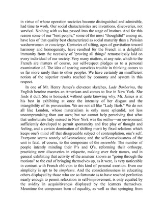 in virtue of whose operation societies become distinguished and admirable,
had time to work. Our social characteristics are inventions, discoveries, not
survival. Nothing with us has passed into the stage of instinct. And for this
reason some of our best people, some of the most thoughtful among us,
have less of that quality best characterized as social maturity than a Parisian
washerwoman or concierge. Centuries of sifting, ages of gravitation toward
harmony and homogeneity, have resulted for the French in a delightful
immunity from the necessity of proving all things remorselessly laid on
every individual of our society. Very many matters, at any rate, which to the
French are matters of course, our self-respect pledges us to a personal
examination of. The idea of sparing ourselves trouble in thinking occurs to
us far more rarely than to other peoples. We have certainly an insufficient
notion of the superior results reached by economy and system in this
respect.
In one of Mr. Henry James’s cleverest sketches, Lady Barberina, the
English heroine marries an American and comes to live in New York. She
finds it dull. She is homesick without quite knowing why. Mr. James is at
his best in exhibiting at once the intensity of her disgust and the
intangibility of its provocation. We are not all like Lady Barb. We do not
all like London, whose materialism is only more splendid, not less
uncompromising than our own; but we cannot help perceiving that what
that unfortunate lady missed in New York was the milieu—an environment
sufficiently developed to permit spontaneity and free play of thought and
feeling, and a certain domination of shifting merit by fixed relations which
keeps one’s mind off that disagreeable subject of contemplation, one’s self.
Everyone seems acutely self-conscious; and the self-consciousness of the
unit is fatal, of course, to the composure of the ensemble. The number of
people intently minding their P’s and Q’s, reforming their orthoepy,
practicing new discoveries in etiquette, making over their names, and in
general exhibiting that activity of the amateur known as going through the
motions to the end of bringing themselves up, as it were, is very noticeable
in contrast with French oblivion to this kind of personal exertion. Even our
simplicity is apt to be simplesse. And the conscientiousness in educating
others displayed by those who are so fortunate as to have reached perfection
nearly enough to permit relaxation in self-improvement, is only equaled by
the avidity in acquisitiveness displayed by the learners themselves.
Meantime the composure born of equality, as well as that springing from
 