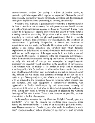unconsciousness, suffers. Our society is a kind of Jacob’s ladder, to
maintain equilibrium upon which requires an amount of effort on the part of
the personally estimable gymnasts perpetually ascending and descending, in
the highest degree hostile to spontaneity, to serenity, and stability.
Naturally, thus, everyone is personally preoccupied to a degree unknown
in France. And it is not necessary that this preoccupation should concern
any side of that multifarious monster we know as business. It may relate
strictly to the paradox of seeking employment for leisure. Even the latter is
a terribly conscious proceeding. We go about it with a mental deliberateness
singularly in contrast with our physical precipitancy. But it is mainly
business, perhaps, that accentuates our individualism. The condition of
désœuvrement is positively disreputable. It arouses the suspicion of
acquaintance and the anxiety of friends. Occupation to the end of money-
getting is our normal condition, any variation from which demands
explanation, as little likely to be entirely honorable. Such occupation is, as I
said, the inevitable sequence of the opportunity for it, and is the wiser and
more dignified because of its necessity to the end of securing independence.
What the Frenchman can secure merely by the exercise of economy is with
us only the reward of energy and enterprise in acquisition—so
comparatively speculative and hazardous is the condition of our business.
And whereas with us money is far harder to keep, and is moreover
something which it is far harder to be without than is the case in France, the
ends of self-respect, freedom from mortification, and getting the most out of
life, demand that we should take constant advantage of the fact that it is
easier to get. Consequently everyone who is, as we say, worth anything, is
with us adjusted to the prodigious dynamic condition which characterizes
our existence. And such occupation is tremendously absorbing. Our
opportunity is fatally handicapped by this remorseless necessity of
embracing it. It yields us fruit after its kind, but it rigorously excludes us
from tasting any other. Everyone is engaged in preparing the working
drawings of his own fortune. There is no co-operation possible, because
competition is the life of enterprise.
In the resultant manners the city illustrates Carlyle’s anarchy plus the
constable. Never was the struggle for existence more palpable, more
naked, and more unpictorial. It is the art of mankind to polish the world,
says Thoreau somewhere, and everyone who works is scrubbing in some
part. Everyone certainly is here at work, yet was there ever such scrubbing
 