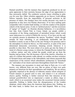 blunted sensibility. And the manners thus negatively produced we do not
quite appreciate in their enormity because the edge of our appreciation is
thus necessarily dulled. The conductor scarcely ceases whistling to poke
you for your fare. Other whistlers apparently go on forever. Loud talking
follows naturally from the impossibility of personal seclusion in the
presence of others. Our Sundays have lost secular decorum very much in
proportion as they have lost Puritan observance. If we have nothing quite
comparable with a London bank holiday, or with the conduct of the popular
cohorts of the Epsom army; if only in political picnics and the excursions
of gangs of toughs we illustrate absolute barbarism, it is nevertheless
true that, from Central Park to Coney Island, our people exhibit a
conception of the fitting employment of periodical leisure which would
seem indecorous to a crowd of Belleville ouvriers. If we have not the cad,
we certainly possess in abundance the species hoodlum, which, though
morally far more refreshing, is yet aesthetically intolerable; and the
hoodlum is nearly as rare in Paris as the cad. Owing to his presence and to
the atmosphere in which he thrives, we find ourselves, in spite of the most
determined democratic convictions, shunning crowds whenever it is
possible to shun them. The most robust of us easily get into the frame of
mind of a Boston young woman, to whom the Champs-Élysées looked like
a railway station, and who wished the people would get up from the
benches and go home. Our life becomes a life of the interior; wherefore, in
spite of a climate that permits walks abroad, we confine out-door existence
to Newport lawns and camps in the Adirondacks; and whence proceeds that
carelessness of the exterior which subordinates architecture to household
art, and makes of our streets such mere thoroughfares lined with homes.
The manners one encounters in street and shop in Paris are, it is well
known, very different from our own. But no praise of them ever quite
prepares an American for their agreeableness and simplicity. We are always
agreeably surprised at the absence of elaborate manner which eulogists of
French manners in general omit to note; and indeed it is an extremely
elusive quality. Nothing is further removed from that intrusion of the
national gemüthlichkeit into so impersonal a matter as affairs, large or
small, which to an occasional sense makes the occasional German manner
enjoyable. Nothing is farther from the obsequiousness of the London
shopman, which rather dazes the American than pleases him. Nothing, on
the other hand, is farther from our own bald dispatch. With us every
 