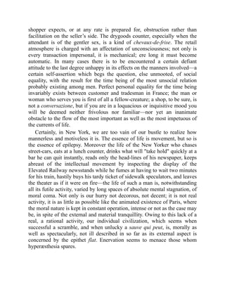 shopper expects, or at any rate is prepared for, obstruction rather than
facilitation on the seller’s side. The drygoods counter, especially when the
attendant is of the gentler sex, is a kind of chevaux-de-frise. The retail
atmosphere is charged with an affectation of unconsciousness; not only is
every transaction impersonal, it is mechanical; ere long it must become
automatic. In many cases there is to be encountered a certain defiant
attitude to the last degree unhappy in its effects on the manners involved—a
certain self-assertion which begs the question, else unmooted, of social
equality, with the result for the time being of the most unsocial relation
probably existing among men. Perfect personal equality for the time being
invariably exists between customer and tradesman in France; the man or
woman who serves you is first of all a fellow-creature; a shop, to be sure, is
not a conversazione, but if you are in a loquacious or inquisitive mood you
will be deemed neither frivolous nor familiar—nor yet an inanimate
obstacle to the flow of the most important as well as the most impetuous of
the currents of life.
Certainly, in New York, we are too vain of our bustle to realize how
mannerless and motiveless it is. The essence of life is movement, but so is
the essence of epilepsy. Moreover the life of the New Yorker who chases
street-cars, eats at a lunch counter, drinks what will take hold quickly at a
bar he can quit instantly, reads only the head-lines of his newspaper, keeps
abreast of the intellectual movement by inspecting the display of the
Elevated Railway newsstands while he fumes at having to wait two minutes
for his train, hastily buys his tardy ticket of sidewalk speculators, and leaves
the theater as if it were on fire—the life of such a man is, notwithstanding
all its futile activity, varied by long spaces of absolute mental stagnation, of
moral coma. Not only is our hurry not decorous, not decent; it is not real
activity, it is as little as possible like the animated existence of Paris, where
the moral nature is kept in constant operation, intense or not as the case may
be, in spite of the external and material tranquillity. Owing to this lack of a
real, a rational activity, our individual civilization, which seems when
successful a scramble, and when unlucky a sauve qui peut, is, morally as
well as spectacularly, not ill described in so far as its external aspect is
concerned by the epithet flat. Enervation seems to menace those whom
hyperæsthesia spares.
 