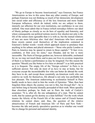 We go to Europe to become Americanized, says Emerson, but France
Americanizes us less in this sense than any other country of Europe, and
perhaps Emerson was not thinking so much of her democratic development
into social order and efficiency as of the less American and more feudal
European influences, which do indeed, while we are subject to them,
intensify our affection for our own institutions, our confidence in our own
outlook. One must admit that in France (which nowadays follows our ideal
of liberty perhaps as closely as we do hers of equality and fraternity, and
where consequently our political notions receive few shocks) not only is the
life of the senses more agreeable than it is with us, but the mutual relations
of men are more felicitous also. And alas! Americans who have savored
these sweets cannot avail themselves of the implication contained in
Emerson’s further words—words which approach nearer to petulance than
anything in his urbane and placid utterances—those who prefer London or
Paris to America may be spared to return to those capitals. Il faut vivre,
combattre, et finir avec les siens, says Doudan, and no law is more
inexorable. The fruits of foreign gardens are, however delectable, enchanted
for us; we may not touch them; and to pass our lives in covetous inspection
of them is as barren a performance as may be imagined. For this reason the
question Should you like better to live here or abroad? is as little practical
as it is frequent. The empty life of the foreign colonies in Paris is its
sufficient answer. Not only do most of us have to stay at home, but for
everyone except the inconsiderable few who can better do abroad the work
they have to do, and except those essentially un-American waifs who can
contrive no work for themselves, life abroad is not only less profitable but
less pleasant. The American endeavoring to acclimatize himself in Paris
hardly needs to have cited to him the words of Epictetus: Man, thou hast
forgotten thine object; thy journey was not to this, but through this—he is
sure before long to become dismally persuaded of their truth. More speedily
than elsewhere perhaps, he finds out in Paris the truth of Carlyle’s
assurance: It is, after all, the one unhappiness of a man. That he cannot
work; that he cannot get his destiny as a man fulfilled. For the work which
insures the felicity of the French life of the senses and of French human
relations he cannot share; and, thus, the question of the relative
attractiveness of French and American life—of Paris and New York—
becomes the idle and purely speculative question as to whether one would
like to change his personal and national identity.
 