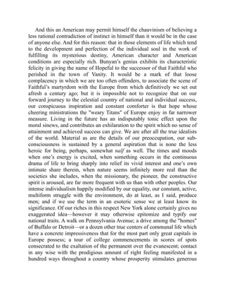 And this an American may permit himself the chauvinism of believing a
less rational contradiction of instinct in himself than it would be in the case
of anyone else. And for this reason: that in those elements of life which tend
to the development and perfection of the individual soul in the work of
fulfilling its mysterious destiny, American character and American
conditions are especially rich. Bunyan’s genius exhibits its characteristic
felicity in giving the name of Hopeful to the successor of that Faithful who
perished in the town of Vanity. It would be a mark of that loose
complacency in which we are too often offenders, to associate the scene of
Faithful’s martyrdom with the Europe from which definitively we set out
afresh a century ago; but it is impossible not to recognize that on our
forward journey to the celestial country of national and individual success,
our conspicuous inspiration and constant comforter is that hope whose
cheering ministrations the weary Titans of Europe enjoy in far narrower
measure. Living in the future has an indisputably tonic effect upon the
moral sinews, and contributes an exhilaration to the spirit which no sense of
attainment and achieved success can give. We are after all the true idealists
of the world. Material as are the details of our preoccupation, our sub-
consciousness is sustained by a general aspiration that is none the less
heroic for being, perhaps, somewhat naïf as well. The times and moods
when one’s energy is excited, when something occurs in the continuous
drama of life to bring sharply into relief its vivid interest and one’s own
intimate share therein, when nature seems infinitely more real than the
societies she includes, when the missionary, the pioneer, the constructive
spirit is aroused, are far more frequent with us than with other peoples. Our
intense individualism happily modified by our equality, our constant, active,
multiform struggle with the environment, do at least, as I said, produce
men; and if we use the term in an esoteric sense we at least know its
significance. Of our riches in this respect New York alone certainly gives no
exaggerated idea—however it may otherwise epitomize and typify our
national traits. A walk on Pennsylvania Avenue; a drive among the homes
of Buffalo or Detroit—or a dozen other true centers of communal life which
have a concrete impressiveness that for the most part only great capitals in
Europe possess; a tour of college commencements in scores of spots
consecrated to the exaltation of the permanent over the evanescent; contact
in any wise with the prodigious amount of right feeling manifested in a
hundred ways throughout a country whose prosperity stimulates generous
 