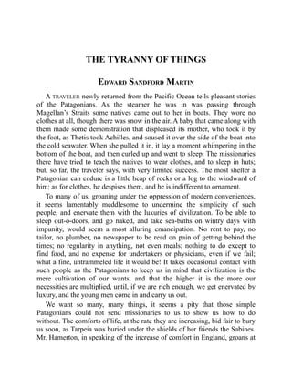 THE TYRANNY OF THINGS
EDWARD SANDFORD MARTIN
A TRAVELER newly returned from the Pacific Ocean tells pleasant stories
of the Patagonians. As the steamer he was in was passing through
Magellan’s Straits some natives came out to her in boats. They wore no
clothes at all, though there was snow in the air. A baby that came along with
them made some demonstration that displeased its mother, who took it by
the foot, as Thetis took Achilles, and soused it over the side of the boat into
the cold seawater. When she pulled it in, it lay a moment whimpering in the
bottom of the boat, and then curled up and went to sleep. The missionaries
there have tried to teach the natives to wear clothes, and to sleep in huts;
but, so far, the traveler says, with very limited success. The most shelter a
Patagonian can endure is a little heap of rocks or a log to the windward of
him; as for clothes, he despises them, and he is indifferent to ornament.
To many of us, groaning under the oppression of modern conveniences,
it seems lamentably meddlesome to undermine the simplicity of such
people, and enervate them with the luxuries of civilization. To be able to
sleep out-o-doors, and go naked, and take sea-baths on wintry days with
impunity, would seem a most alluring emancipation. No rent to pay, no
tailor, no plumber, no newspaper to be read on pain of getting behind the
times; no regularity in anything, not even meals; nothing to do except to
find food, and no expense for undertakers or physicians, even if we fail;
what a fine, untrammeled life it would be! It takes occasional contact with
such people as the Patagonians to keep us in mind that civilization is the
mere cultivation of our wants, and that the higher it is the more our
necessities are multiplied, until, if we are rich enough, we get enervated by
luxury, and the young men come in and carry us out.
We want so many, many things, it seems a pity that those simple
Patagonians could not send missionaries to us to show us how to do
without. The comforts of life, at the rate they are increasing, bid fair to bury
us soon, as Tarpeia was buried under the shields of her friends the Sabines.
Mr. Hamerton, in speaking of the increase of comfort in England, groans at
 