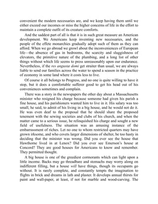 convenient the modern necessaries are, and we keep having them until we
either exceed our incomes or miss the higher concerns of life in the effort to
maintain a complete outfit of its creature comforts.
And the saddest part of all is that it is in such great measure an American
development. We Americans keep inventing new necessaries, and the
people of the effete monarchies gradually adopt such of them as they can
afford. When we go abroad we growl about the inconveniences of European
life—the absence of gas in bedrooms, the scarcity and sluggishness of
elevators, the primitive nature of the plumbing, and a long list of other
things without which life seems to press unreasonably upon our endurance.
Nevertheless, if the res angustæ domi get straiter than usual, we are always
liable to send our families across the water to spend a season in the practice
of economy in some land where it costs less to live.
Of course it all belongs to Progress, and no one is quite willing to have it
stop, but it does a comfortable sufferer good to get his head out of his
conveniences sometimes and complain.
There was a story in the newspapers the other day about a Massachusetts
minister who resigned his charge because someone had given his parish a
fine house, and his parishioners wanted him to live in it. His salary was too
small, he said, to admit of his living in a big house, and he would not do it.
He was even deaf to the proposal that he should share the proposed
tenement with the sewing societies and clubs of his church, and when the
matter came to a serious issue, he relinquished his charge and sought a new
field of usefulness. The situation was an amusing instance of the
embarrassment of riches. Let no one to whom restricted quarters may have
grown irksome, and who covets larger dimensions of shelter, be too hasty in
deciding that the minister was wrong. Did you ever see the house that
Hawthorne lived in at Lenox? Did you ever see Emerson’s house at
Concord? They are good houses for Americans to know and remember.
They permitted thought.
A big house is one of the greediest cormorants which can light upon a
little income. Backs may go threadbare and stomachs may worry along on
indifferent filling, but a house will have things, though its occupants go
without. It is rarely complete, and constantly tempts the imagination to
flights in brick and dreams in lath and plaster. It develops annual thirsts for
paint and wall-paper, at least, if not for marble and wood-carving. The
 
