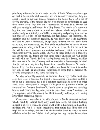 plumbing in it must be kept in order on pain of death. Whatever price is put
on coal, it has to be heated in winter; and if it is rural or suburban, the grass
about it must be cut even though funerals in the family have to be put off
for the mowing. If the tenants are not rich enough to hire people to keep
their house clean, they must do it themselves, for there is no excuse that
will pass among housekeepers for a dirty house. The master of a house too
big for him may expect to spend the leisure which might be made
intellectually or spiritually profitable, in acquiring and putting into practice
fag ends of the arts of the plumber, the bell-hanger, the locksmith, the
gasfitter, and the carpenter. Presently he will know how to do everything
that can be done in the house, except enjoy himself. He will learn about
taxes, too, and water-rates, and how such abominations as sewers or new
pavements are always liable to accrue at his expense. As for the mistress,
she will be a slave to carpets and curtains, wall-paper, painters, and women
who come in by the day to clean. She will be lucky if she gets a chance to
say her prayers, and thrice and four times happy when she can read a book
or visit with her friends. To live in a big house may be a luxury, provided
that one has a full set of money and an enthusiastic housekeeper in one’s
family; but to scrimp in a big house is a miserable business. Yet such is
human folly, that for a man to refuse to live in a house because it is too big
for him, is such an exceptional exhibition of sense that it becomes the
favorite paragraph of a day in the newspapers.
An ideal of earthly comfort, so common that every reader must have
seen it, is to get a house so big that it is burdensome to maintain, and fill it
up so full of jimcracks that it is a constant occupation to keep it in order.
Then, when the expense of living in it is so great that you can’t afford to go
away and rest from the burden of it, the situation is complete and boarding-
houses and cemeteries begin to yawn for you. How many Americans, do
you suppose, out of the droves that flock annually to Europe, are running
away from oppressive houses?
When nature undertakes to provide a house, it fits the occupant. Animals
which build by instinct build only what they need, but man’s building
instinct, if it gets a chance to spread itself at all, is boundless, just as all his
instincts are. For it is man’s peculiarity that nature has filled him with
impulses to do things, and left it to his discretion when to stop. She never
tells him when he has finished. And perhaps we ought not to be surprised
 