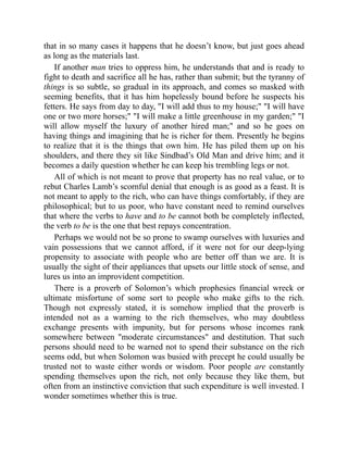 that in so many cases it happens that he doesn’t know, but just goes ahead
as long as the materials last.
If another man tries to oppress him, he understands that and is ready to
fight to death and sacrifice all he has, rather than submit; but the tyranny of
things is so subtle, so gradual in its approach, and comes so masked with
seeming benefits, that it has him hopelessly bound before he suspects his
fetters. He says from day to day, I will add thus to my house; I will have
one or two more horses; I will make a little greenhouse in my garden; I
will allow myself the luxury of another hired man; and so he goes on
having things and imagining that he is richer for them. Presently he begins
to realize that it is the things that own him. He has piled them up on his
shoulders, and there they sit like Sindbad’s Old Man and drive him; and it
becomes a daily question whether he can keep his trembling legs or not.
All of which is not meant to prove that property has no real value, or to
rebut Charles Lamb’s scornful denial that enough is as good as a feast. It is
not meant to apply to the rich, who can have things comfortably, if they are
philosophical; but to us poor, who have constant need to remind ourselves
that where the verbs to have and to be cannot both be completely inflected,
the verb to be is the one that best repays concentration.
Perhaps we would not be so prone to swamp ourselves with luxuries and
vain possessions that we cannot afford, if it were not for our deep-lying
propensity to associate with people who are better off than we are. It is
usually the sight of their appliances that upsets our little stock of sense, and
lures us into an improvident competition.
There is a proverb of Solomon’s which prophesies financial wreck or
ultimate misfortune of some sort to people who make gifts to the rich.
Though not expressly stated, it is somehow implied that the proverb is
intended not as a warning to the rich themselves, who may doubtless
exchange presents with impunity, but for persons whose incomes rank
somewhere between moderate circumstances and destitution. That such
persons should need to be warned not to spend their substance on the rich
seems odd, but when Solomon was busied with precept he could usually be
trusted not to waste either words or wisdom. Poor people are constantly
spending themselves upon the rich, not only because they like them, but
often from an instinctive conviction that such expenditure is well invested. I
wonder sometimes whether this is true.
 