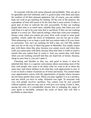 To associate with the rich seems pleasant and profitable. They are apt to
be agreeable and well informed, and it is good to play with them and enjoy
the usufruct of all their pleasant apparatus; but, of course, you can neither
hope nor wish to get anything for nothing. Of the cost of the practice, the
expenditure of time still seems to be the item that is most serious. It takes a
great deal of time to cultivate the rich successfully. If they are working
people their time is so much more valuable than yours, that when you visit
with them it is apt to be your time that is sacrificed. If they are not working
people it is worse yet. Their special outings, when they want your company,
always come when you cannot get away from work except at some great
sacrifice, which, under the stress of temptation, you are too apt to make.
Their pleasuring is on so large a scale that you cannot make it fit your times
or necessities. You can’t go yachting for half a day, nor will fifty dollars
take you far on the way to shoot big game in Manitoba. You simply cannot
play with them when they play, because you cannot reach; and when they
work you cannot play with them, because their time then is worth so much a
minute that you cannot bear to waste it. And you cannot play with them
when you are working yourself and they are inactively at leisure, because,
cheap as your time is, you can’t spare it.
Charming and likeable as they are, and good to know, it must be
admitted that there is a superior convenience about associating most of the
time with people who want to do about what we want to do at about the
same time, and whose abilities to do what they wish approximate to ours. It
is not so much a matter of persons as of times and means. You cannot make
your opportunities concur with the opportunities of people whose incomes
are ten times greater than yours. When you play together it is at a sacrifice,
and one which you have to make. Solomon was right. To associate with
very rich people involves sacrifices. You cannot even be rich yourself
without expense, and you may just as well give over trying. Count it, then,
among the costs of a considerable income that in enlarging the range of
your sports it inevitably contracts the circle of those who will find it
profitable to share them.
 