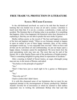 FREE TRADE VS. PROTECTION IN LITERATURE
SAMUEL MCCHORD CROTHERS
IN the old-fashioned text-book we used to be told that the branch of
learning that was treated was at once an art and a science. Literature is
much more than that. It is an art, a science, a profession, a trade, and an
accident. The literature that is of lasting value is an accident. It is something
that happens. After it has happened, the historical critics busy themselves in
explaining it. But they are not able to predict the next stroke of genius.
Shelley defines poetry as the record of the best and happiest moments
of the best and happiest minds. When we are fortunate enough to happen
in upon an author at one of these happy moments, then, as the country
newspaper would say, a very enjoyable time was had. After we have said
all that can be said about art and craftsmanship, we put our hopes upon a
happy chance. Literature cannot be standardized. We never know how the
most painstaking work may turn out. The most that can be said of the
literary life is what Sancho Panza said of the profession of knight-errantry:
There is something delightful in going about in expectation of accidents.
After a meeting in behalf of Social Justice, an eager, distraught young
man met me, in the streets of Boston, and asked:
You believe in the principle of equality?
Yes.
Don’t I then have just as much right to be a genius as Shakespeare
had?
Yes.
Then why ain’t I?
I had to confess that I didn’t know.
It is with this chastened sense of our limitations that we meet for any
organized attempt at the encouragement of literary productivity. Matthew
Arnold’s favorite bit of irreverence in which he seemed to find endless
enjoyment was in twitting the unfortunate Bishop who had said that
 