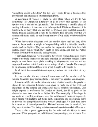 something ought to be done for the Holy Trinity. It was a business-like
proposition that involved a spiritual incongruity.
A confusion of values is likely to take place when we try to do
something for American Literature. It is an object that appeals to the
uplifter who is anxious to get results. But the difficulty is that if a piece of
writing is literature, it does not need to be uplifted. If it is not literature, it is
likely to be so heavy that you can’t lift it. We have been told that a man by
taking thought cannot add a cubit to his stature. It is certainly true that we
cannot add many cubits to our literary stature. If we could we should all be
giants.
When literary men discourse with one another about their art, they often
seem to labor under a weight of responsibility which a friendly outsider
would seek to lighten. They are under the impression that they have left
undone many things which they ought to have done, and that the Public
blames them for their manifold transgressions.
That Great American Novel ought to have been written long ago. There
ought to be more local color and less imitation of European models. There
ought to have been more plain speaking to demonstrate that we are not
squeamish and are not tied to the apron strings of Mrs. Grundy. There ought
to be a literary center and those who are at it ought to live up to it.
In all this it is assumed that contemporary writers can control the literary
situation.
Let me comfort the over-strained consciences of the members of the
writing fraternity. Your responsibility is not nearly so great as you imagine.
Literature differs from the other arts in the relation in which the producer
stands to the consumer. Literature can never be made one of the protected
industries. In the Drama the living actor has a complete monopoly. One
might express a preference for Garrick or Booth, but if he goes to the
theater he must take what is set before him. The monopoly of the singer is
not quite so complete as it once was. But until canned music is improved,
most people will prefer to get theirs fresh. In painting and in sculpture there
is more or less competition with the work of other ages. Yet even here there
is a measure of natural protection. The old masters may be admired, but
they are expensive. The living artist can control a certain market of his own.
There is also a great opportunity for the artist and his friends to exert
pressure. When you go to an exhibition of new paintings, you are not a free
 