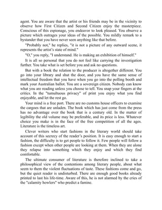 agent. You are aware that the artist or his friends may be in the vicinity to
observe how First Citizen and Second Citizen enjoy the masterpiece.
Conscious of this espionage, you endeavor to look pleased. You observe a
picture which outrages your ideas of the possible. You mildly remark to a
bystander that you have never seen anything like that before.
Probably not, he replies, it is not a picture of any outward scene, it
represents the artist’s state of mind.
O, you reply, I understand. He is making an exhibition of himself.
It is all so personal that you do not feel like carrying the investigation
further. You take what is set before you and ask no questions.
But with a book the relation to the producer is altogether different. You
go into your library and shut the door, and you have the same sense of
intellectual freedom that you have when you go into the polling booth and
mark your Australian ballot. You are a sovereign citizen. Nobody can know
what you are reading unless you choose to tell. You snap your fingers at the
critics. In the tumultuous privacy of print you enjoy what you find
enjoyable, and let the rest go.
Your mind is a free port. There are no customs house officers to examine
the cargoes that are unladen. The book which has just come from the press
has no advantage over the book that is a century old. In the matter of
legibility the old volume may be preferable, and its price is less. Whatever
choice you make is in the face of the free competition of all the ages.
Literature is the timeless art.
Clever writers who start fashions in the literary world should take
account of this secrecy of the reader’s position. It is easy enough to start a
fashion, the difficulty is to get people to follow it. Few people will follow a
fashion except when other people are looking at them. When they are alone
they relapse into something which they enjoy and which they find
comfortable.
The ultimate consumer of literature is therefore inclined to take a
philosophical view of the contentions among literary people, about what
seem to them the violent fluctuations of taste. These fashions come and go,
but the quiet reader is undisturbed. There are enough good books already
printed to last his life-time. Aware of this, he is not alarmed by the cries of
the calamity howlers who predict a famine.
 