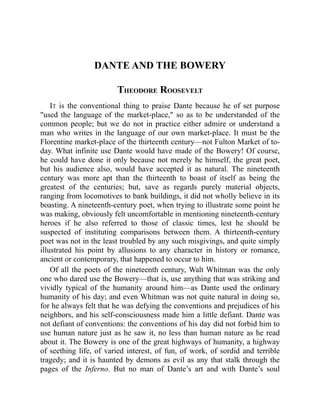 DANTE AND THE BOWERY
THEODORE ROOSEVELT
IT is the conventional thing to praise Dante because he of set purpose
used the language of the market-place, so as to be understanded of the
common people; but we do not in practice either admire or understand a
man who writes in the language of our own market-place. It must be the
Florentine market-place of the thirteenth century—not Fulton Market of to-
day. What infinite use Dante would have made of the Bowery! Of course,
he could have done it only because not merely he himself, the great poet,
but his audience also, would have accepted it as natural. The nineteenth
century was more apt than the thirteenth to boast of itself as being the
greatest of the centuries; but, save as regards purely material objects,
ranging from locomotives to bank buildings, it did not wholly believe in its
boasting. A nineteenth-century poet, when trying to illustrate some point he
was making, obviously felt uncomfortable in mentioning nineteenth-century
heroes if he also referred to those of classic times, lest he should be
suspected of instituting comparisons between them. A thirteenth-century
poet was not in the least troubled by any such misgivings, and quite simply
illustrated his point by allusions to any character in history or romance,
ancient or contemporary, that happened to occur to him.
Of all the poets of the nineteenth century, Walt Whitman was the only
one who dared use the Bowery—that is, use anything that was striking and
vividly typical of the humanity around him—as Dante used the ordinary
humanity of his day; and even Whitman was not quite natural in doing so,
for he always felt that he was defying the conventions and prejudices of his
neighbors, and his self-consciousness made him a little defiant. Dante was
not defiant of conventions: the conventions of his day did not forbid him to
use human nature just as he saw it, no less than human nature as he read
about it. The Bowery is one of the great highways of humanity, a highway
of seething life, of varied interest, of fun, of work, of sordid and terrible
tragedy; and it is haunted by demons as evil as any that stalk through the
pages of the Inferno. But no man of Dante’s art and with Dante’s soul
 