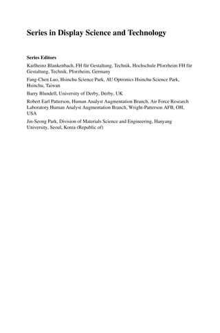 Series in Display Science and Technology
Series Editors
Karlheinz Blankenbach, FH für Gestaltung, Technik, Hochschule Pforzheim FH für
Gestaltung, Technik, Pforzheim, Germany
Fang-Chen Luo, Hsinchu Science Park, AU Optronics Hsinchu Science Park,
Hsinchu, Taiwan
Barry Blundell, University of Derby, Derby, UK
Robert Earl Patterson, Human Analyst Augmentation Branch, Air Force Research
Laboratory Human Analyst Augmentation Branch, Wright-Patterson AFB, OH,
USA
Jin-Seong Park, Division of Materials Science and Engineering, Hanyang
University, Seoul, Korea (Republic of)
 