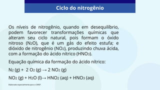 Os níveis de nitrogênio, quando em desequilíbrio,
podem favorecer transformações químicas que
alteram seu ciclo natural, pois formam o óxido
nitroso (N2O), que é um gás do efeito estufa; e
dióxido de nitrogênio (NO2), produzindo chuva ácida,
com a formação do ácido nítrico (HNO3).
Equação química da formação do ácido nítrico:
N2 (g) + 2 O2 (g) → 2 NO2 (g)
NO2 (g) + H2O (l)→ HNO2 (aq) + HNO3 (aq)
Ciclo do nitrogênio
Elaborado especialmente para o CMSP.
 