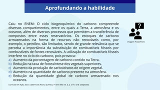 Caiu no ENEM: O ciclo biogeoquímico do carbono compreende
diversos compartimentos, entre os quais a Terra, a atmosfera e os
oceanos, além de diversos processos que permitem a transferência de
compostos entre esses reservatórios. Os estoques de carbono
armazenados na forma de recursos não renováveis como, por
exemplo, o petróleo, são limitados, sendo de grande relevância que se
perceba a importância da substituição de combustíveis fósseis por
combustíveis de fontes renováveis. A utilização de combustíveis fósseis
interfere no ciclo do carbono, pois provoca:
a) Aumento da porcentagem de carbono contido na Terra.
b) Redução na taxa de fotossíntese dos vegetais superiores.
c) Aumento da produção de carboidratos de origem vegetal.
d) Aumento na quantidade de carbono presente na atmosfera.
e) Redução da quantidade global de carbono armazenado nos
oceanos.
Aprofundando a habilidade
Currículo em Ação, 2021, Caderno do Aluno, Química, 1ª série EM, vol. 3, p. 217 e 218. (adaptado).
Imagem: PowerPoint
 