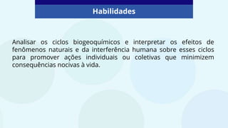 Analisar os ciclos biogeoquímicos e interpretar os efeitos de
fenômenos naturais e da interferência humana sobre esses ciclos
para promover ações individuais ou coletivas que minimizem
consequências nocivas à vida.
Habilidades
 