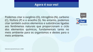 Podemos citar o oxigênio (O), nitrogênio (N), carbono
(C), fósforo (P) e o enxofre (S). No entanto, podemos
citar também outros elementos e substâncias ligadas
aos fenômenos naturais que proporcionam o ciclo
dos elementos químicos, fundamentais tanto no
meio ambiente para os organismos e destes para o
meio ambiente.
Agora é sua vez!
Elaborado especialmente para o CMSP.
Chat
Imagens: PowerPoint
 