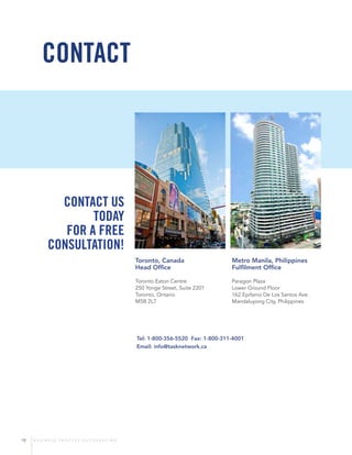 18 B U S I N E S S P R O C E S S O U T S O U R C I N G
Tel: 1-800-356-5520 Fax: 1-800-311-4001
Email: info@tasknetwork.ca
CONTACT
Contact us
today
for a free
consultation!
Toronto, Canada
Head Office
Toronto Eaton Centre
250 Yonge Street, Suite 2201
Toronto, Ontario
M5B 2L7
Metro Manila, Philippines
Fulfilment Office
Paragon Plaza
Lower Ground Floor
162 Epifanio De Los Santos Ave.
Mandaluyong City, Philippines
 