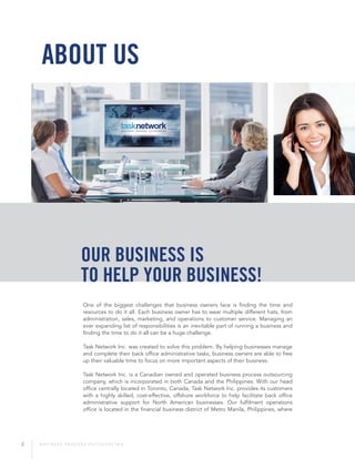 2 B U S I N E S S P R O C E S S O U T S O U R C I N G
One of the biggest challenges that business owners face is finding the time and
resources to do it all. Each business owner has to wear multiple different hats, from
administration, sales, marketing, and operations to customer service. Managing an
ever expanding list of responsibilities is an inevitable part of running a business and
finding the time to do it all can be a huge challenge.
Task Network Inc. was created to solve this problem. By helping businesses manage
and complete their back office administrative tasks, business owners are able to free
up their valuable time to focus on more important aspects of their business.
Task Network Inc. is a Canadian owned and operated business process outsourcing
company, which is incorporated in both Canada and the Philippines. With our head
office centrally located in Toronto, Canada, Task Network Inc. provides its customers
with a highly skilled, cost-effective, offshore workforce to help facilitate back office
administrative support for North American businesses. Our fulfilment operations
office is located in the financial business district of Metro Manila, Philippines, where
About Us
Our business is
to help your business!
 
