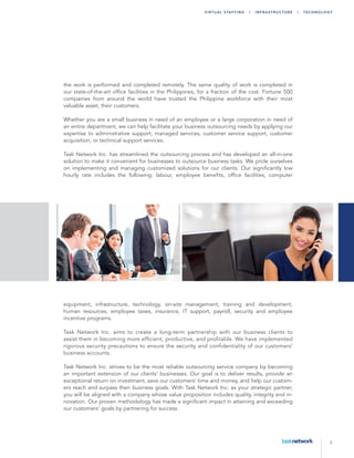 3
Virtu a l Sta ffing | Infr a str u ctu r e | T echn ology
the work is performed and completed remotely. The same quality of work is completed in
our state-of-the-art office facilities in the Philippines, for a fraction of the cost. Fortune 500
companies from around the world have trusted the Philippine workforce with their most
valuable asset, their customers.
Whether you are a small business in need of an employee or a large corporation in need of
an entire department, we can help facilitate your business outsourcing needs by applying our
expertise to administrative support, managed services, customer service support, customer
acquisition, or technical support services.
Task Network Inc. has streamlined the outsourcing process and has developed an all-in-one
solution to make it convenient for businesses to outsource business tasks. We pride ourselves
on implementing and managing customized solutions for our clients. Our significantly low
hourly rate includes the following: labour, employee benefits, office facilities, computer
equipment, infrastructure, technology, on-site management, training and development,
human resources, employee taxes, insurance, IT support, payroll, security and employee
incentive programs.
Task Network Inc. aims to create a long-term partnership with our business clients to
assist them in becoming more efficient, productive, and profitable. We have implemented
rigorous security precautions to ensure the security and confidentiality of our customers’
business accounts.
Task Network Inc. strives to be the most reliable outsourcing service company by becoming
an important extension of our clients’ businesses. Our goal is to deliver results, provide an
exceptional return on investment, save our customers’ time and money, and help our custom-
ers reach and surpass their business goals. With Task Network Inc. as your strategic partner,
you will be aligned with a company whose value proposition includes quality, integrity and in-
novation. Our proven methodology has made a significant impact in attaining and exceeding
our customers’ goals by partnering for success.
 