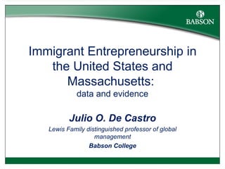 Immigrant Entrepreneurship in the United States and Massachusetts:  data and evidence Julio O. De Castro Lewis Family distinguished professor of global management Babson College 