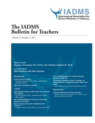 Volume 3, Number 2, 2011
The IADMS
Bulletin for Teachers
Editors-in-Chief
Gayanne Grossman, P.T., Ed.M., and Marliese Kimmerele, Ph.D.
Associate Editors
Ruth Solomon and John Solomon
Introduction
Letter from the Editors
Gayanne Grossman, P.T., Ed.M., and Marliese
Kimmerle, Ph.D.
Education Committee Activities
Articles
Motivational Climates: What They Are, and Why
They Matter
Michelle Miulli, M.Sc., and Sanna M. Nordin-
Bates, Ph.D.
The IADMS Bulletin for Teachers Motivation
Handout 3(2)A 2011
Dance Imagery Research: Implications for
Teachers
LynnetteYoung Overby, Ph.D., and Jan Dunn, M.S.
The IADMS Bulletin for Teachers Imagery
Handout 3(2)B 2011
Functional Anatomy in Dance Training: An
Efficient Warm Up Emphasizing the Role of the
Psoas
Ruth Solomon, B.A., and John Solomon, Ph.D.
Departments
Abstracts from the Current Literature
edited by Gayanne Grossman, P.T., Ed.M., and
Marliese Kimmerle, Ph.D.
 