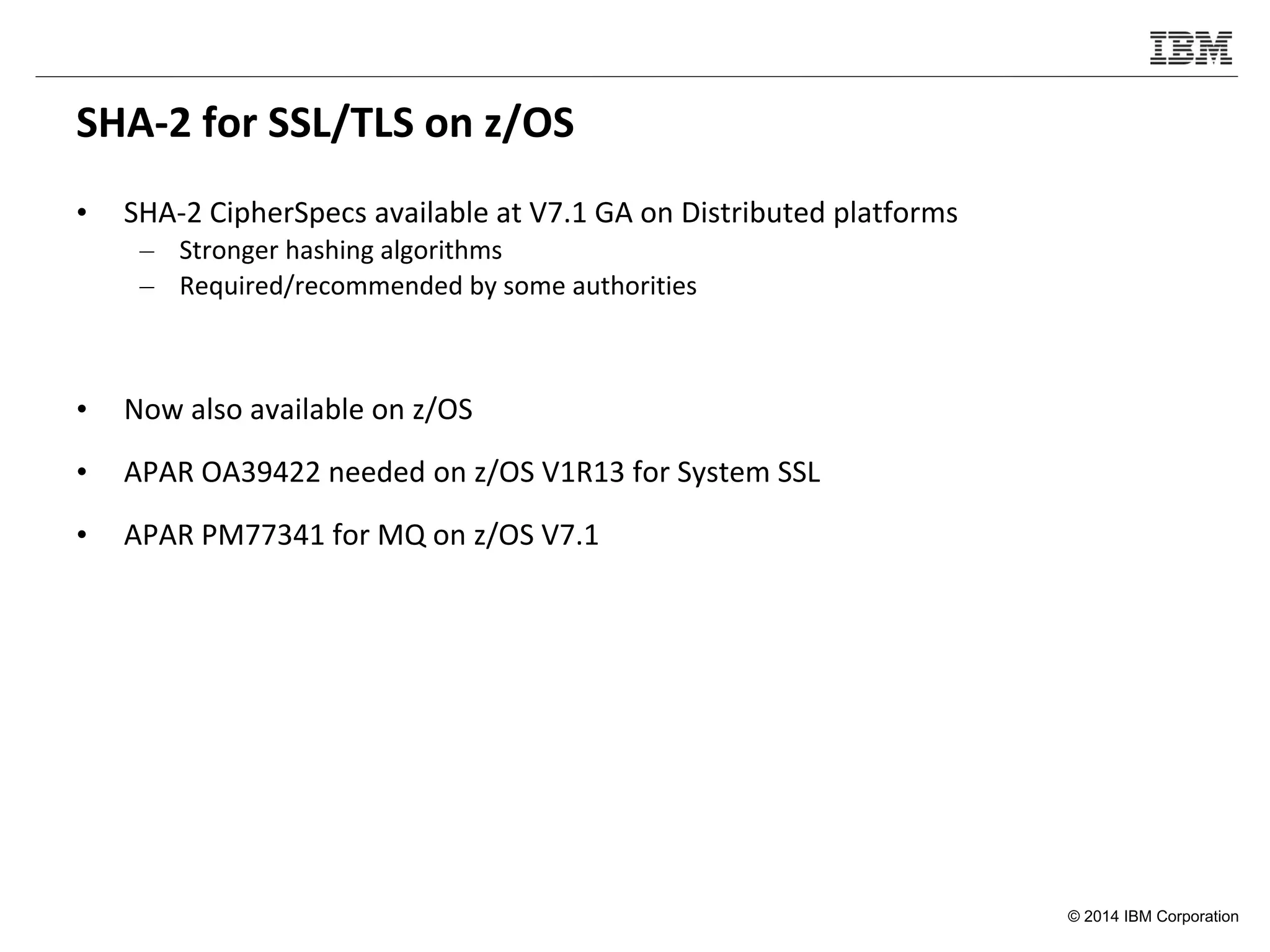 © 2014 IBM Corporation
SHA-2 for SSL/TLS on z/OS
• SHA-2 CipherSpecs available at V7.1 GA on Distributed platforms
– Stronger hashing algorithms
– Required/recommended by some authorities
• Now also available on z/OS
• APAR OA39422 needed on z/OS V1R13 for System SSL
• APAR PM77341 for MQ on z/OS V7.1
 