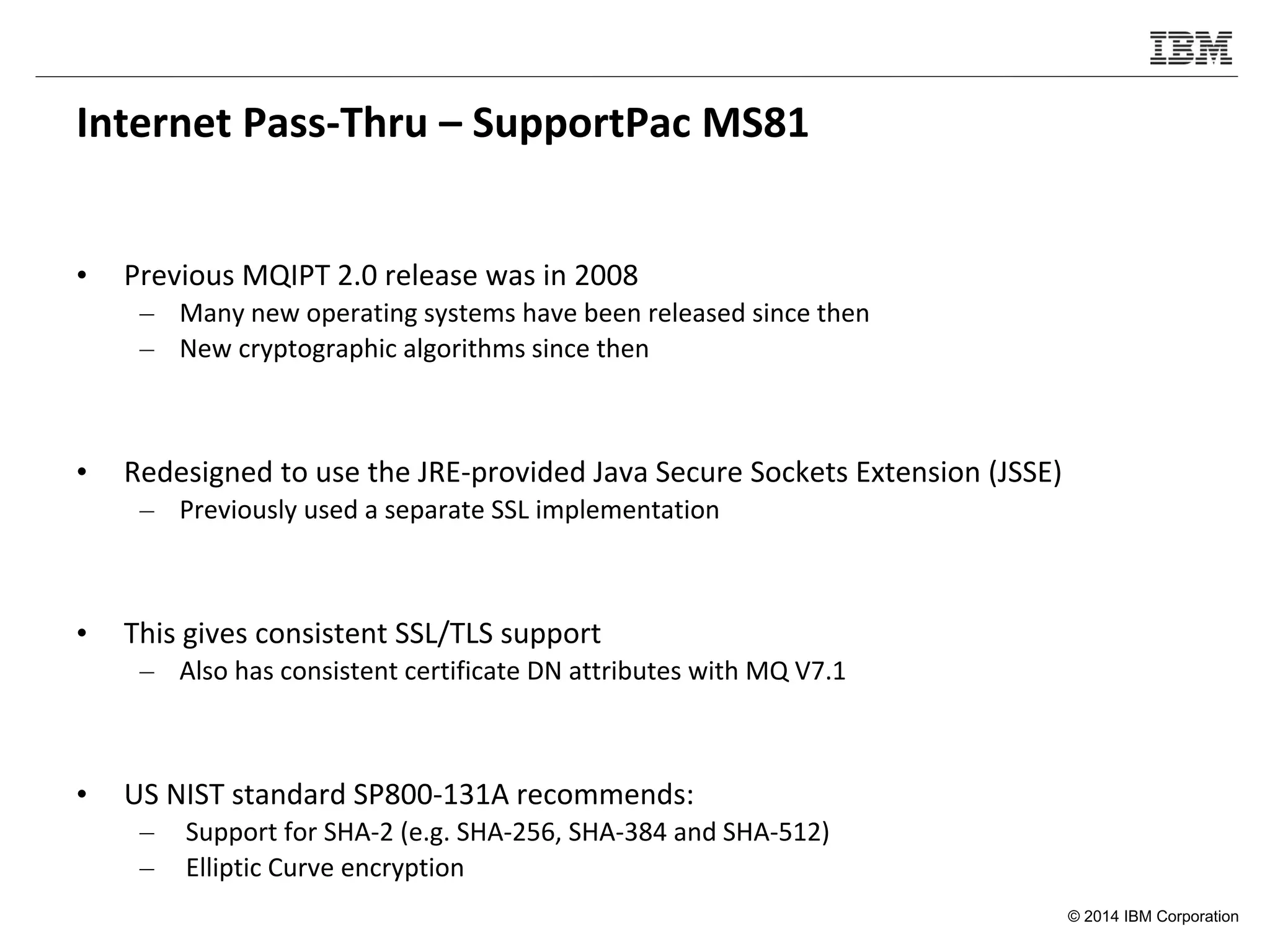 © 2014 IBM Corporation
Internet Pass-Thru – SupportPac MS81
• Previous MQIPT 2.0 release was in 2008
– Many new operating systems have been released since then
– New cryptographic algorithms since then
• Redesigned to use the JRE-provided Java Secure Sockets Extension (JSSE)
– Previously used a separate SSL implementation
• This gives consistent SSL/TLS support
– Also has consistent certificate DN attributes with MQ V7.1
• US NIST standard SP800-131A recommends:
– Support for SHA-2 (e.g. SHA-256, SHA-384 and SHA-512)
– Elliptic Curve encryption
 