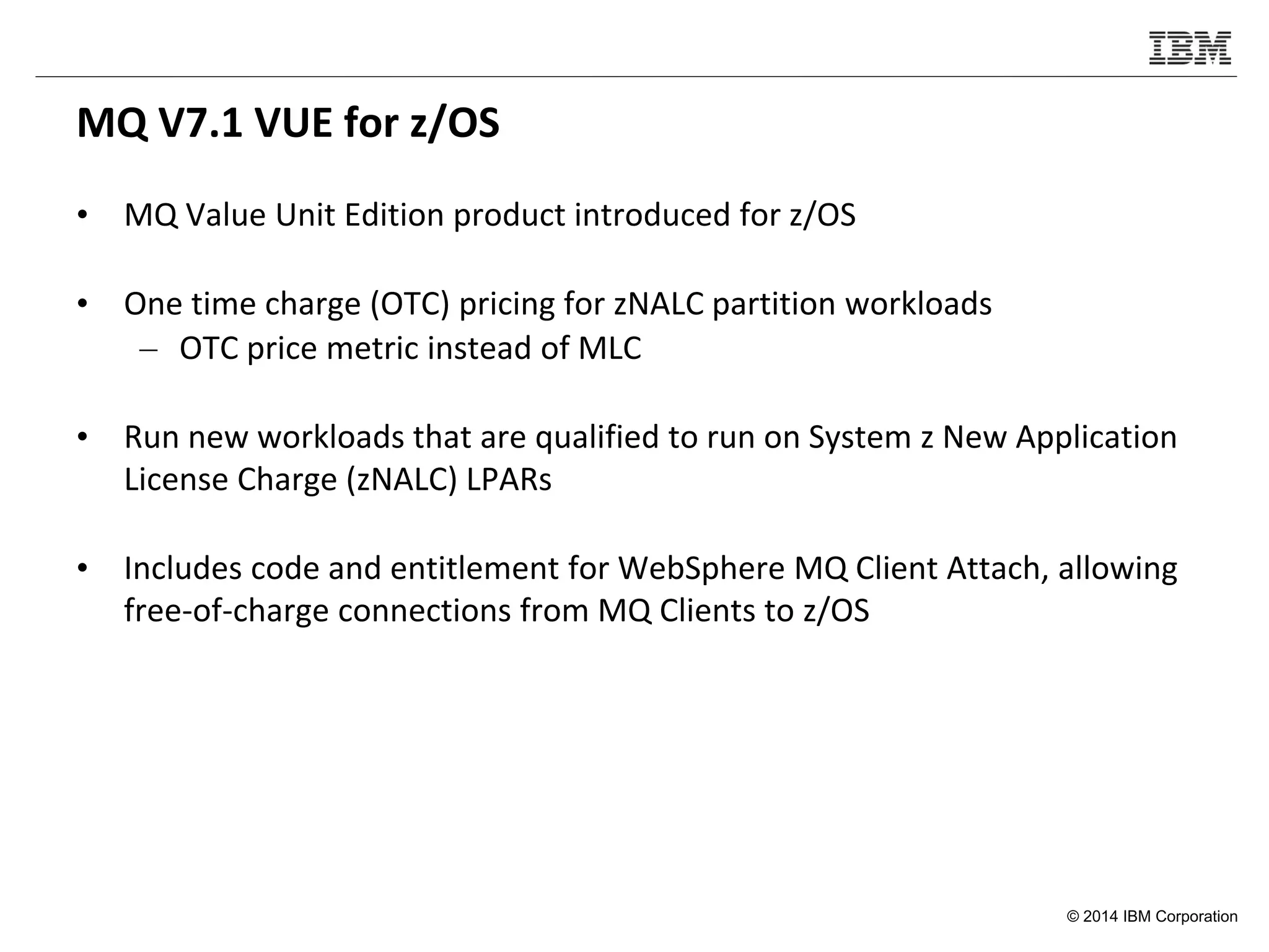 © 2014 IBM Corporation
MQ V7.1 VUE for z/OS
• MQ Value Unit Edition product introduced for z/OS
• One time charge (OTC) pricing for zNALC partition workloads
– OTC price metric instead of MLC
• Run new workloads that are qualified to run on System z New Application
License Charge (zNALC) LPARs
• Includes code and entitlement for WebSphere MQ Client Attach, allowing
free-of-charge connections from MQ Clients to z/OS
 