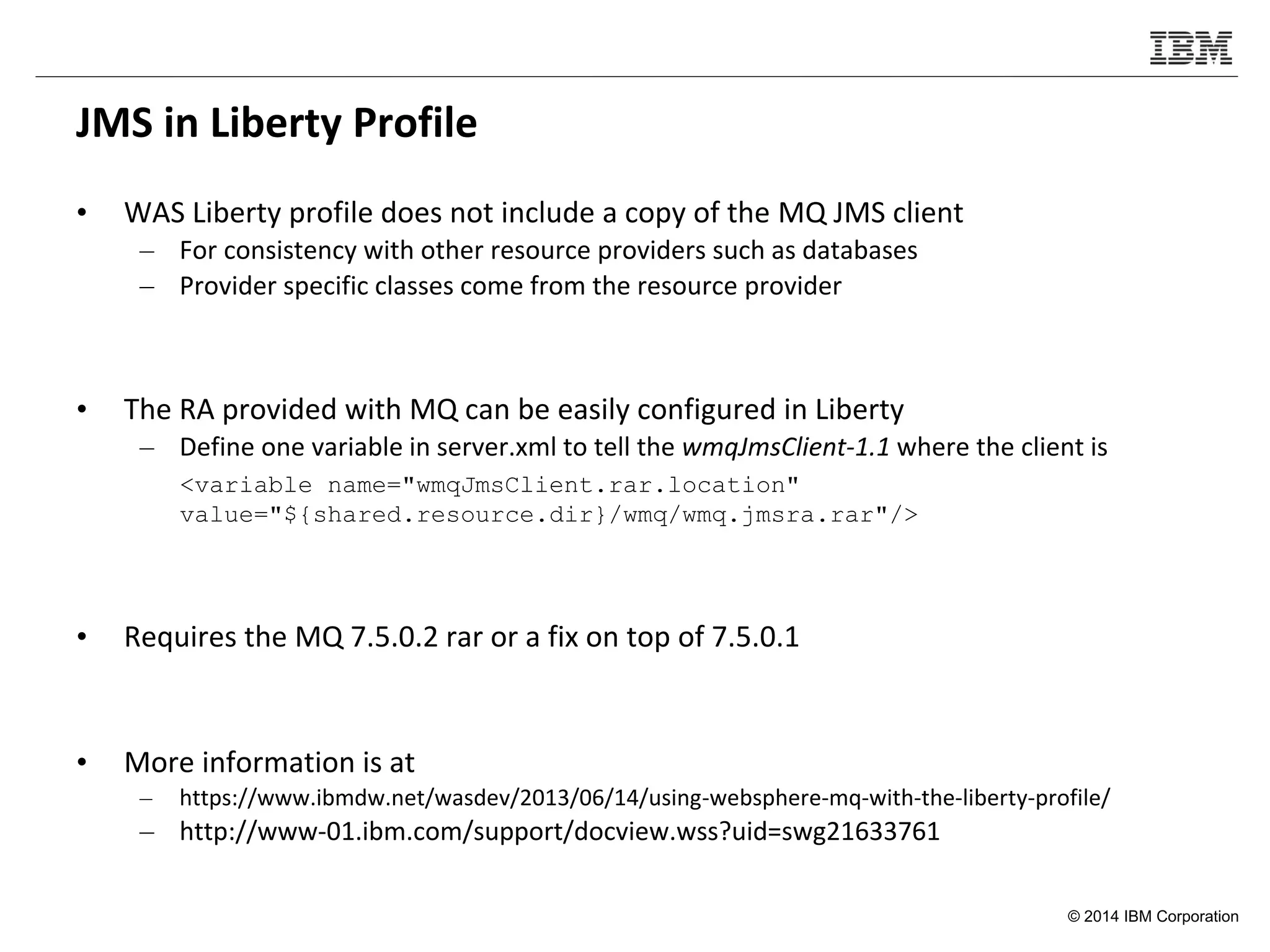© 2014 IBM Corporation
JMS in Liberty Profile
• WAS Liberty profile does not include a copy of the MQ JMS client
– For consistency with other resource providers such as databases
– Provider specific classes come from the resource provider
• The RA provided with MQ can be easily configured in Liberty
– Define one variable in server.xml to tell the wmqJmsClient-1.1 where the client is
<variable name="wmqJmsClient.rar.location"
value="${shared.resource.dir}/wmq/wmq.jmsra.rar"/>
• Requires the MQ 7.5.0.2 rar or a fix on top of 7.5.0.1
• More information is at
– https://www.ibmdw.net/wasdev/2013/06/14/using-websphere-mq-with-the-liberty-profile/
– http://www-01.ibm.com/support/docview.wss?uid=swg21633761
 