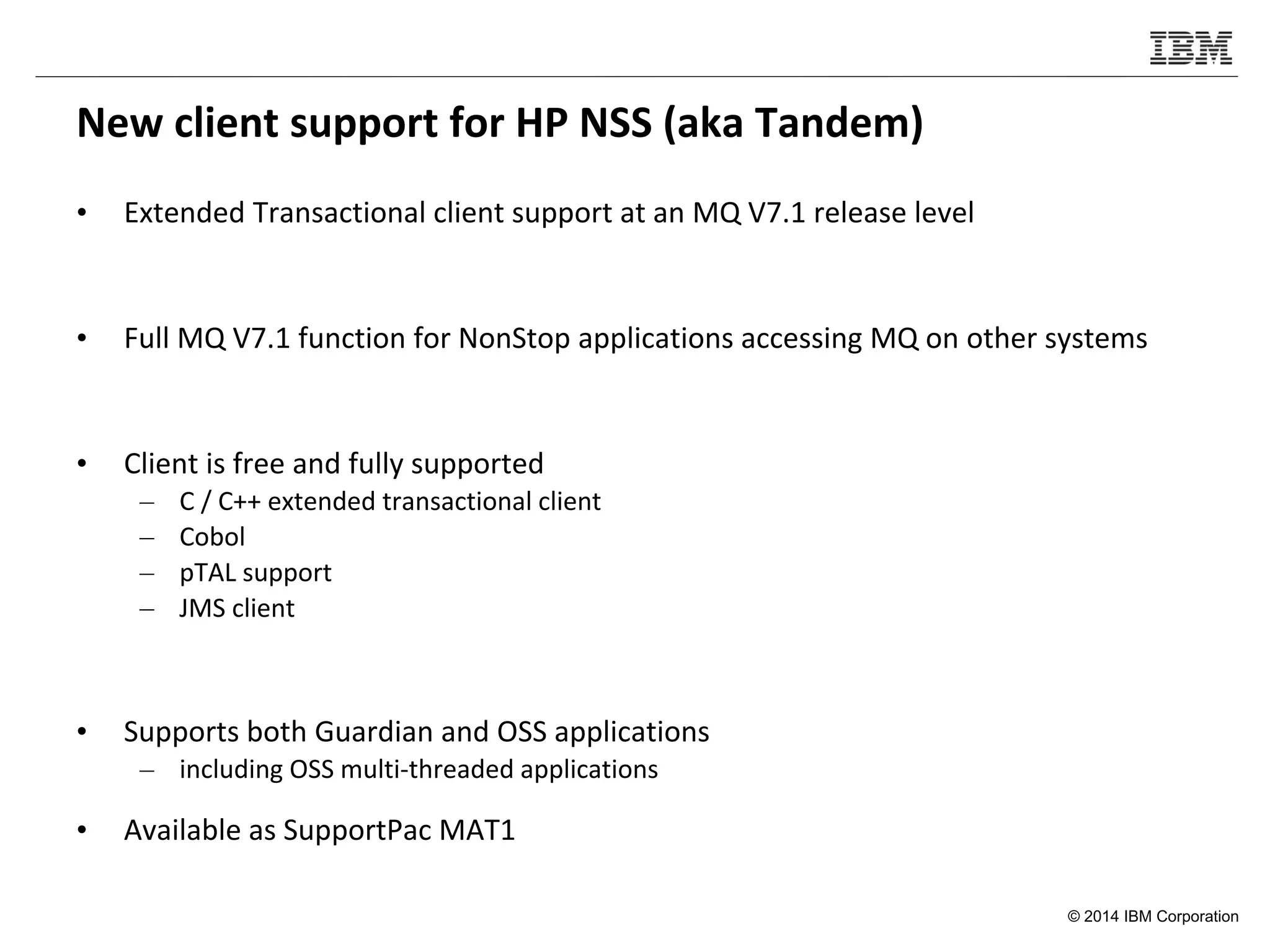 © 2014 IBM Corporation
New client support for HP NSS (aka Tandem)
• Extended Transactional client support at an MQ V7.1 release level
• Full MQ V7.1 function for NonStop applications accessing MQ on other systems
• Client is free and fully supported
– C / C++ extended transactional client
– Cobol
– pTAL support
– JMS client
• Supports both Guardian and OSS applications
– including OSS multi-threaded applications
• Available as SupportPac MAT1
 