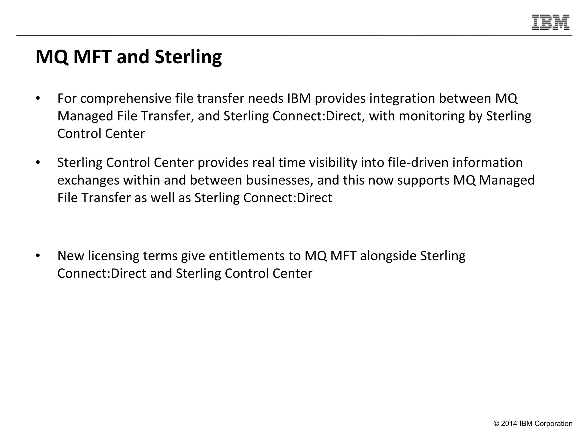 © 2014 IBM Corporation
MQ MFT and Sterling
• For comprehensive file transfer needs IBM provides integration between MQ
Managed File Transfer, and Sterling Connect:Direct, with monitoring by Sterling
Control Center
• Sterling Control Center provides real time visibility into file-driven information
exchanges within and between businesses, and this now supports MQ Managed
File Transfer as well as Sterling Connect:Direct
• New licensing terms give entitlements to MQ MFT alongside Sterling
Connect:Direct and Sterling Control Center
 