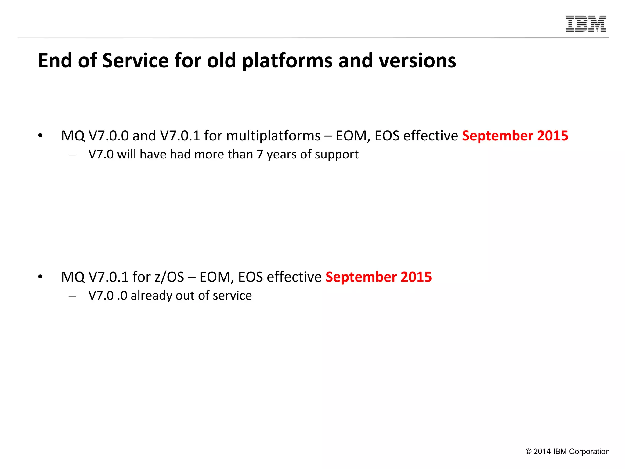 © 2014 IBM Corporation
End of Service for old platforms and versions
• MQ V7.0.0 and V7.0.1 for multiplatforms – EOM, EOS effective September 2015
– V7.0 will have had more than 7 years of support
• MQ V7.0.1 for z/OS – EOM, EOS effective September 2015
– V7.0 .0 already out of service
 