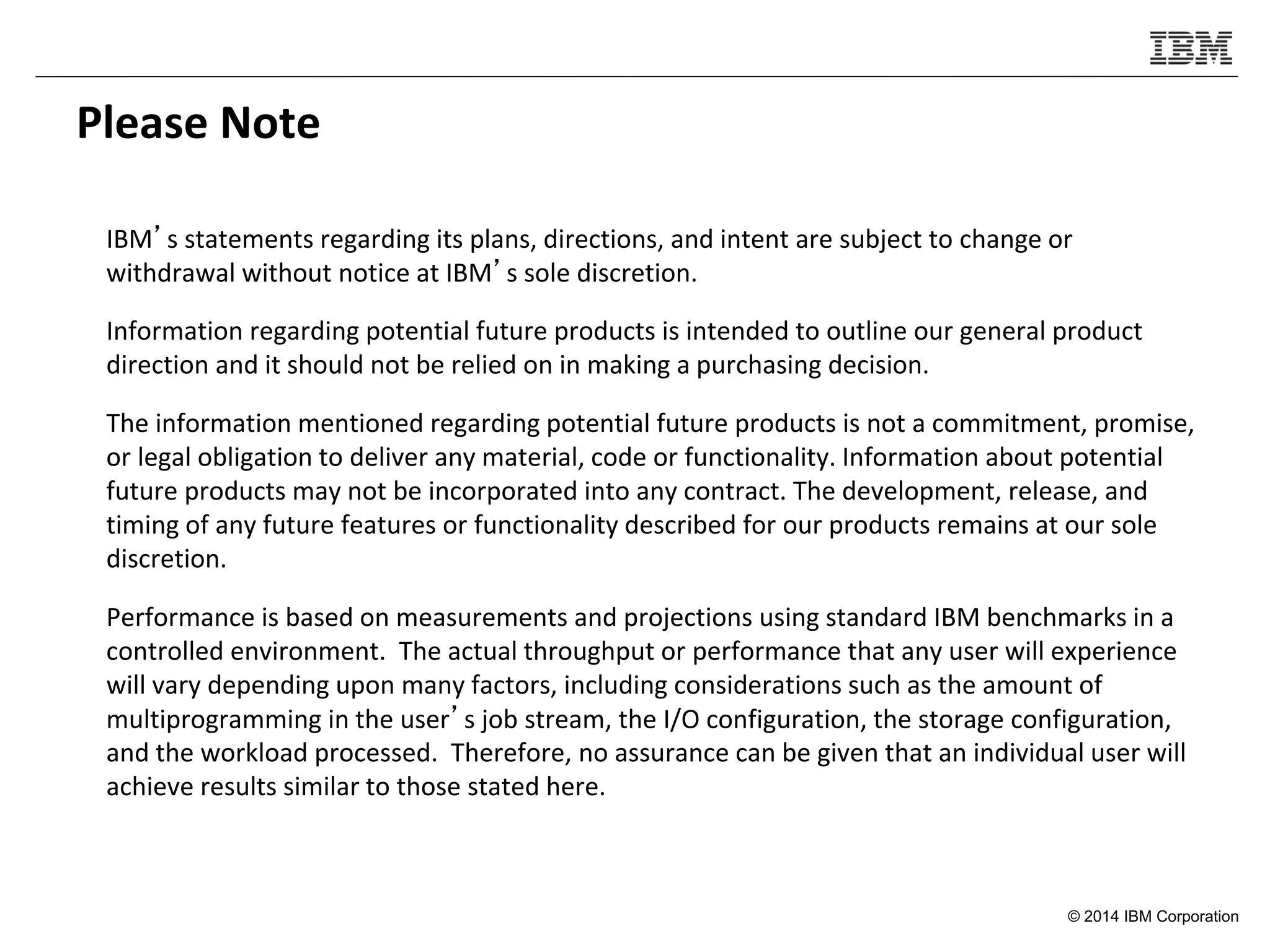 © 2014 IBM Corporation
Please Note
IBM’s statements regarding its plans, directions, and intent are subject to change or
withdrawal without notice at IBM’s sole discretion.
Information regarding potential future products is intended to outline our general product
direction and it should not be relied on in making a purchasing decision.
The information mentioned regarding potential future products is not a commitment, promise,
or legal obligation to deliver any material, code or functionality. Information about potential
future products may not be incorporated into any contract. The development, release, and
timing of any future features or functionality described for our products remains at our sole
discretion.
Performance is based on measurements and projections using standard IBM benchmarks in a
controlled environment. The actual throughput or performance that any user will experience
will vary depending upon many factors, including considerations such as the amount of
multiprogramming in the user’s job stream, the I/O configuration, the storage configuration,
and the workload processed. Therefore, no assurance can be given that an individual user will
achieve results similar to those stated here.
 